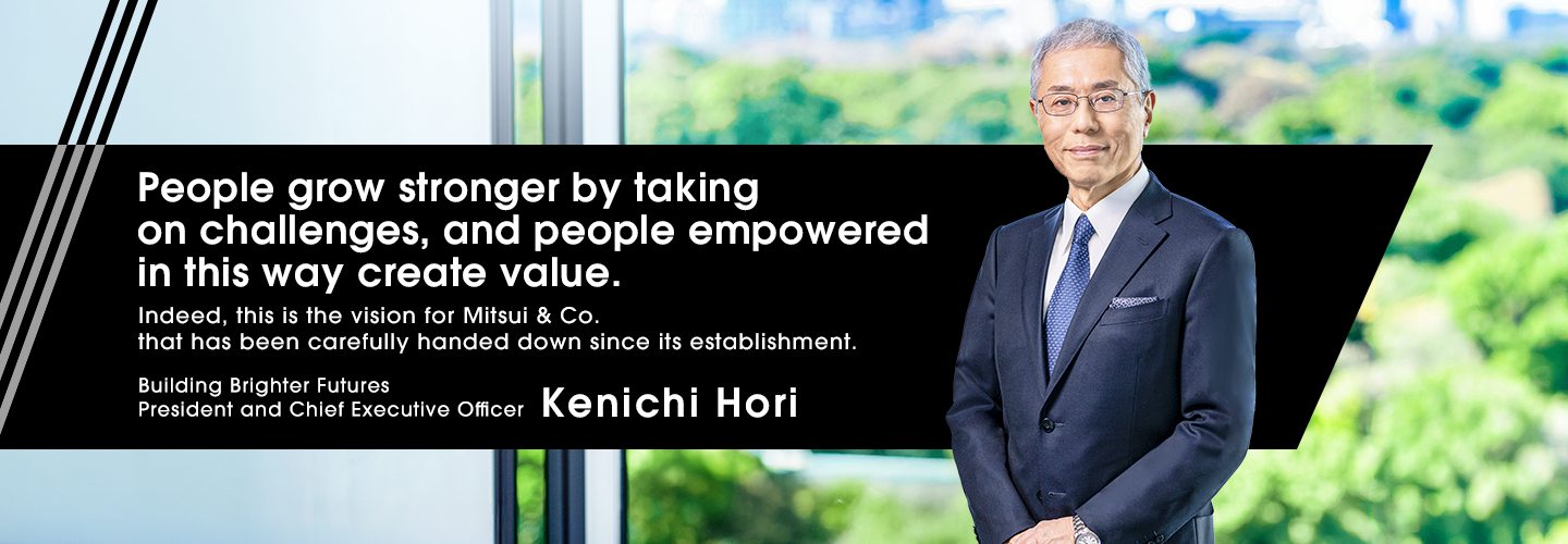 People grow stronger by taking on challenges, and people empowered in this way create value. Indeed, this is the vision for Mitsui & Co. that has been carefully handed down since its establishment. Building Brighter Futures President and Chief Executive Officer Kenichi Hori